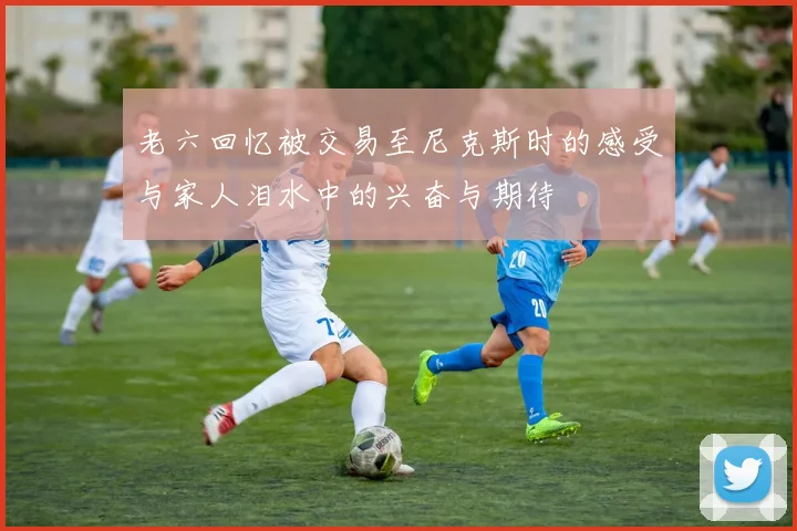 老六回忆被交易至尼克斯时的感受与家人泪水中的兴奋与期待
