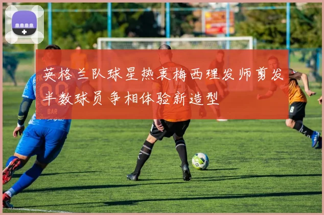 英格兰队球星热衷梅西理发师剪发半数球员争相体验新造型