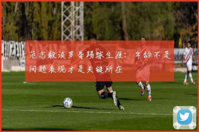 范志毅谈罗哥踢球生涯：年龄不是问题表现才是关键所在