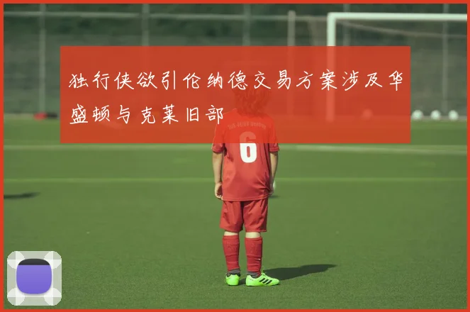 独行侠欲引伦纳德交易方案涉及华盛顿与克莱旧部