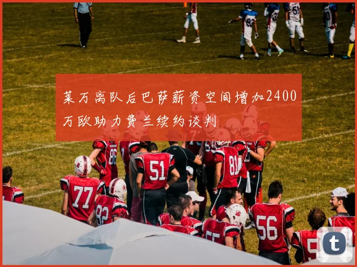 莱万离队后巴萨薪资空间增加2400万欧助力费兰续约谈判