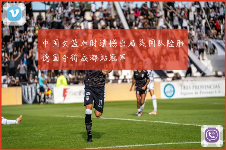中国女篮加时遗憾出局美国队险胜德国夺得成都站冠军