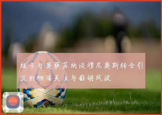 纽卡与奥萨苏纳谈穆尼奥斯转会引发利物浦关注与截胡风波