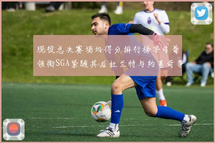 现役总决赛场均得分排行榜字母哥领衔SGA紧随其后杜兰特与约基奇争夺第三名